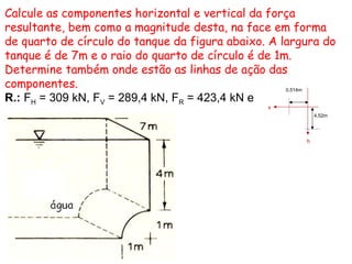 Calcule as componentes horizontal e vertical da força
resultante, bem como a magnitude desta, na face em forma
de quarto de círculo do tanque da figura abaixo. A largura do
tanque é de 7m e o raio do quarto de círculo é de 1m.
Determine também onde estão as linhas de ação das
componentes.
R.: FH = 309 kN, FV = 289,4 kN, FR = 423,4 kN e
h
x
0,514m
4,52m
 
