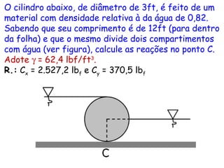 O cilindro abaixo, de diâmetro de 3ft, é feito de um
material com densidade relativa à da água de 0,82.
Sabendo que seu comprimento é de 12ft (para dentro
da folha) e que o mesmo divide dois compartimentos
com água (ver figura), calcule as reações no ponto C.
Adote γ = 62,4 lbf/ft3
.
R.: Cx = 2.527,2 lbf e Cy = 370,5 lbf
 