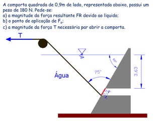 A comporta quadrada de 0,9m de lado, representada abaixo, possui um
peso de 180 N. Pede-se:
a) a magnitude da força resultante FR devido ao líquido;
b) o ponto de aplicação de FR
;
c) a magnitude da força T necessária par abrir a comporta.
 