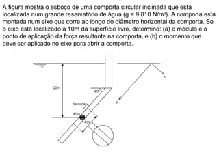 A figura mostra o esboço de uma comporta circular inclinada que está
localizada num grande reservatório de água (g = 9.810 N/m3
). A comporta está
montada num eixo que corre ao longo do diâmetro horizontal da comporta. Se
o eixo está localizado a 10m da superfície livre, determine: (a) o módulo e o
ponto de aplicação da força resultante na comporta, e (b) o momento que
deve ser aplicado no eixo para abrir a comporta.
 