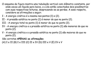 O esquema da figura mostra uma tubulação vertical com diâmetro constante, por
onde escoa um líquido para baixo, e a ela estão conectados dois piezômetros
com suas respectivas leituras, desprezando-se as perdas. A esse respeito,
considere as afirmações a seguir.
I - A energia cinética é a mesma nos pontos (1) e (2).
II - A pressão estática no ponto (1) é menor do que no ponto (2).
III - A energia total no ponto (1) é menor do que no ponto (2).
IV - A energia cinética e a pressão estática no ponto (1) são menores do que no
ponto (2).
V - A energia cinética e a pressão estática no ponto (1) são maiores do que no
ponto (2).
São corretas APENAS as afirmações
(A) I e II (B) I e III (C) II e IV (D) III e V (E) IV e V
 