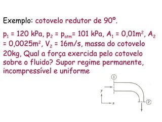 Exemplo: cotovelo redutor de 90º.
p1 = 120 kPa, p2 = patm= 101 kPa, A1 = 0,01m2
, A2
= 0,0025m2
, V2 = 16m/s, massa do cotovelo
20kg, Qual a força exercida pelo cotovelo
sobre o fluido? Supor regime permanente,
incompressível e uniforme
 