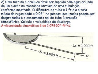 2) Uma turbina hidráulica deve ser suprida com água oriunda
de um riacho na montanha através de uma tubulação,
conforme mostrado. O diâmetro do tubo é 1 ft e a altura
média da rugosidade é 0,05”. As perdas localizadas podem ser
desprezadas e o escoamento sai do tubo à pressão
atmosférica. Calcule a velocidade da descarga.
A viscosidade cinemática é de 1,076.
10-5
ft2
/s.
 