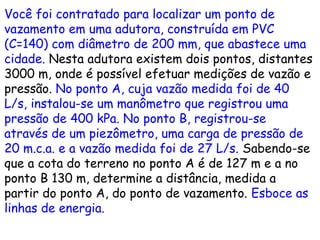 Você foi contratado para localizar um ponto de
vazamento em uma adutora, construída em PVC
(C=140) com diâmetro de 200 mm, que abastece uma
cidade. Nesta adutora existem dois pontos, distantes
3000 m, onde é possível efetuar medições de vazão e
pressão. No ponto A, cuja vazão medida foi de 40
L/s, instalou-se um manômetro que registrou uma
pressão de 400 kPa. No ponto B, registrou-se
através de um piezômetro, uma carga de pressão de
20 m.c.a. e a vazão medida foi de 27 L/s. Sabendo-se
que a cota do terreno no ponto A é de 127 m e a no
ponto B 130 m, determine a distância, medida a
partir do ponto A, do ponto de vazamento. Esboce as
linhas de energia.
 