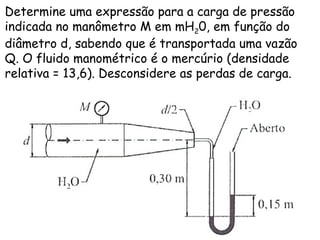 Determine uma expressão para a carga de pressão
indicada no manômetro M em mH20, em função do
diâmetro d, sabendo que é transportada uma vazão
Q. O fluido manométrico é o mercúrio (densidade
relativa = 13,6). Desconsidere as perdas de carga.
 