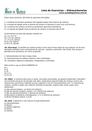 Lista de Exercícios – Hidrocarbonetos
www.aulasdequimica.com.br
Sobre esses solventes, são feitas as seguintes afirmações:
I. a molécula do benzeno apresenta três ligações duplas entre átomos de carbono;
II. a energia de ligação entre os átomos de carbono no benzeno é maior que a da benzina;
III. os átomos de carbono na benzina apresentam geometria tetraédrica;
IV. os ângulos de ligação entre os átomos de carbono no benzeno são de 60°
.
As afirmativas corretas são aquelas contidas em
a) I, II, III e IV.
b) I, II e III, apenas.
c) I, II e IV, apenas.
d) II e III, apenas.
e) III e IV, apenas.
18. (Puccamp) O petróleo em chamas produz muito mais fumaça negra do que qualquer um de seus
derivados utilizados como combustíveis de veículos - gasolina, querosene, óleo diesel. Isso porque o
petróleo bruto apresenta, em maior proporção,
I. hidrocarbonetos de maior massa molar.
II. hidrocarbonetos de cadeias maiores e mais ramificadas.
III. compostos orgânicos oxigenados, nitrogenados e sulfurados.
Está correto o que se afirma SOMENTE em
a) I
b) II
c) III
d) I e II
e) II e III
19. (Ufpi) A imprensa denunciou a venda, nos postos autorizados, de gasolina adulterada ("batizada")
com solventes de ponto de ebulição mais altos, responsáveis pela formação de resíduos nocivos aos
motores dos automóveis. Sabendo-se que a gasolina é rica em hidrocarbonetos com 7 a 9 átomos de
carbono, escolha a opção cujo material, derivado do petróleo, poderia estar sendo usado como
adulterante.
a) Gás natural (metano, um átomo de carbono).
b) Gás de cozinha (propano, butano. 3 e 4 átomos de carbono).
c) Éter de petróleo (pentanos. 5 átomos de carbono)
d) Querosene (undecanos a tetradecanos. 11 a 14 átomos de carbono)
e) Álcool hidratado (etanol, C2H6O)
20. (Uel) A gasolina é uma mistura na qual predominam
a) hidrocarbonetos.
b) álcoois.
c) haletos orgânicos.
d) éteres.
e) cetonas.
 