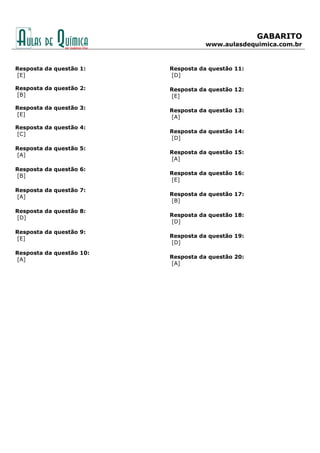 GABARITO
www.aulasdequimica.com.br
Resposta da questão 1:
[E]
Resposta da questão 2:
[B]
Resposta da questão 3:
[E]
Resposta da questão 4:
[C]
Resposta da questão 5:
[A]
Resposta da questão 6:
[B]
Resposta da questão 7:
[A]
Resposta da questão 8:
[D]
Resposta da questão 9:
[E]
Resposta da questão 10:
[A]
Resposta da questão 11:
[D]
Resposta da questão 12:
[E]
Resposta da questão 13:
[A]
Resposta da questão 14:
[D]
Resposta da questão 15:
[A]
Resposta da questão 16:
[E]
Resposta da questão 17:
[B]
Resposta da questão 18:
[D]
Resposta da questão 19:
[D]
Resposta da questão 20:
[A]
 