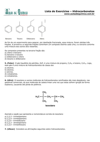 Lista de Exercícios – Hidrocarbonetos
www.aulasdequimica.com.br
Ao fim de um experimento para separar, por destilação fracionada, essa mistura, foram obtidas três
frações. A primeira e a segunda frações continham um composto distinto cada uma, e a terceira continha
uma mistura dos outros dois restantes.
Os compostos presentes na terceira fração são:
a) xileno e benzeno
b) benzeno e tolueno
c) etilbenzeno e xileno
d) tolueno e etilbenzeno
5. (Fatec) O gás liquefeito de petróleo, GLP, é uma mistura de propano, C3H8, e butano, C4H10. Logo,
esse gás é uma mistura de hidrocarbonetos da classe dos
a) alcanos.
b) alcenos.
c) alcinos.
d) cicloalcanos.
e) cicloalcenos.
6. (Ufrrj) O isooctano e outras moléculas de hidrocarbonetos ramificados são mais desejáveis, nas
gasolinas comerciais, do que moléculas de cadeia linear uma vez que estas sofrem ignição de forma
explosiva, causando até perda de potência.
Assinale a opção que apresenta a nomenclatura correta do isooctano
a) 2,2,3 - trimetilpentano
b) 2,2,4 - trimetilpentano
c) 2,2,4 - trimetilbutano
d) 2,2,3 - dimetilpentano
e) 2,2,4 - trimetilhexano
7. (Ufscar) Considere as afirmações seguintes sobre hidrocarbonetos.
 