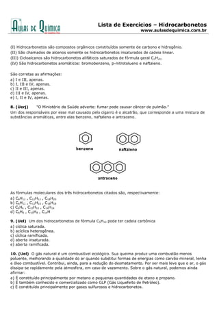 Lista de Exercícios – Hidrocarbonetos
www.aulasdequimica.com.br
(I) Hidrocarbonetos são compostos orgânicos constituídos somente de carbono e hidrogênio.
(II) São chamados de alcenos somente os hidrocarbonetos insaturados de cadeia linear.
(III) Cicloalcanos são hidrocarbonetos alifáticos saturados de fórmula geral CnH2n.
(IV) São hidrocarbonetos aromáticos: bromobenzeno, p-nitrotolueno e naftaleno.
São corretas as afirmações:
a) I e III, apenas.
b) I, III e IV, apenas.
c) II e III, apenas.
d) III e IV, apenas.
e) I, II e IV, apenas.
8. (Uerj) "O Ministério da Saúde adverte: fumar pode causar câncer de pulmão."
Um dos responsáveis por esse mal causado pelo cigarro é o alcatrão, que corresponde a uma mistura de
substâncias aromáticas, entre elas benzeno, naftaleno e antraceno.
As fórmulas moleculares dos três hidrocarbonetos citados são, respectivamente:
a) C6H12 , C12H12 , C18H20
b) C6H12 , C12H10 , C18H18
c) C6H6 , C10H10 , C14H14
d) C6H6 , C10H8 , C14H
9. (Uel) Um dos hidrocarbonetos de fórmula C5H12 pode ter cadeia carbônica
a) cíclica saturada.
b) acíclica heterogênea.
c) cíclica ramificada.
d) aberta insaturada.
e) aberta ramificada.
10. (Uel) O gás natural é um combustível ecológico. Sua queima produz uma combustão menos
poluente, melhorando a qualidade do ar quando substitui formas de energias como carvão mineral, lenha
e óleo combustível. Contribui, ainda, para a redução do desmatamento. Por ser mais leve que o ar, o gás
dissipa-se rapidamente pela atmosfera, em caso de vazamento. Sobre o gás natural, podemos ainda
afirmar:
a) É constituído principalmente por metano e pequenas quantidades de etano e propano.
b) É também conhecido e comercializado como GLP (Gás Liquefeito de Petróleo).
c) É constituído principalmente por gases sulfurosos e hidrocarbonetos.
 