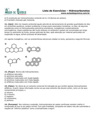 Lista de Exercícios – Hidrocarbonetos
www.aulasdequimica.com.br
d) É constituído por hidrocarbonetos contendo de 6 a 10 átomos de carbono.
e) É também chamado gás mostarda.
11. (Uerj) Além do impacto ambiental agudo advindo do derramamento de grandes quantidades de óleo
em ambientes aquáticos, existem problemas a longo prazo associados à presença, no óleo, de algumas
substâncias como os hidrocarbonetos policíclicos aromáticos, mutagênicos e potencialmente
carcinogênicos. Essas substâncias são muito estáveis no ambiente e podem ser encontradas por longo
tempo no sedimento do fundo, porque gotículas de óleo, após absorção por material particulado em
suspensão na água, sofrem processo de decantação.
Um agente mutagênico, com as características estruturais citadas no texto, apresenta a seguinte fórmula:
12. (Pucpr) Alcinos são hidrocarbonetos:
a) alifáticos saturados.
b) alicíclicos saturados.
c) alifáticos insaturados com dupla ligação.
d) alicíclicos insaturados com tripla ligação.
e) alifáticos insaturados com tripla ligação.
13. (Fatec) No rótulo de um solvente comercial há indicação de que contém apenas hidrocarbonetos
alifáticos. A partir dessa informação conclui-se que esse solvente não deverá conter, como um de seus
componentes principais, o
a) tolueno.
b) n-hexano.
c) heptano.
d) ciclohexano.
e) pentano.
14. (Puccamp) Nos motores a explosão, hidrocarbonetos de cadeia ramificada resistem melhor à
compressão do que os de cadeia normal. Com esta finalidade, compostos de cadeia reta são submetidas a
reações de "reforma catalítica" como a exemplificada a seguir:
 