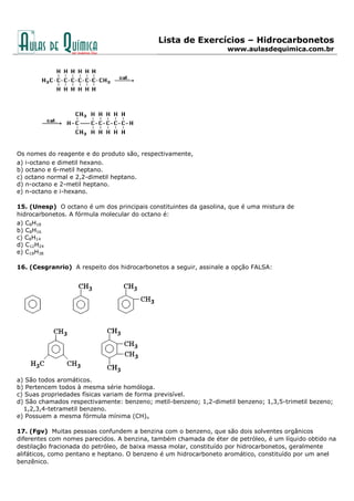 Lista de Exercícios – Hidrocarbonetos
www.aulasdequimica.com.br
Os nomes do reagente e do produto são, respectivamente,
a) i-octano e dimetil hexano.
b) octano e 6-metil heptano.
c) octano normal e 2,2-dimetil heptano.
d) n-octano e 2-metil heptano.
e) n-octano e i-hexano.
15. (Unesp) O octano é um dos principais constituintes da gasolina, que é uma mistura de
hidrocarbonetos. A fórmula molecular do octano é:
a) C8H18
b) C8H16
c) C8H14
d) C12H24
e) C18H38
16. (Cesgranrio) A respeito dos hidrocarbonetos a seguir, assinale a opção FALSA:
a) São todos aromáticos.
b) Pertencem todos à mesma série homóloga.
c) Suas propriedades físicas variam de forma previsível.
d) São chamados respectivamente: benzeno; metil-benzeno; 1,2-dimetil benzeno; 1,3,5-trimetil bezeno;
1,2,3,4-tetrametil benzeno.
e) Possuem a mesma fórmula mínima (CH)n
17. (Fgv) Muitas pessoas confundem a benzina com o benzeno, que são dois solventes orgânicos
diferentes com nomes parecidos. A benzina, também chamada de éter de petróleo, é um líquido obtido na
destilação fracionada do petróleo, de baixa massa molar, constituído por hidrocarbonetos, geralmente
alifáticos, como pentano e heptano. O benzeno é um hidrocarboneto aromático, constituído por um anel
benzênico.
 