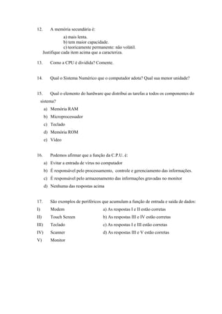 12. A memória secundária é:
a) mais lenta.
b) tem maior capacidade.
c) teoricamente permanente: não volátil.
Justifique cada item acima que a caracteriza.
13. Como a CPU é dividida? Comente.
14. Qual o Sistema Numérico que o computador adota? Qual sua menor unidade?
15. Qual o elemento do hardware que distribui as tarefas a todos os componentes do
sistema?
a) Memória RAM
b) Microprocessador
c) Teclado
d) Memória ROM
e) Vídeo
16. Podemos afirmar que a função da C.P.U. é:
a) Evitar a entrada de vírus no computador
b) É responsável pelo processamento, controle e gerenciamento das informações.
c) É responsável pelo armazenamento das informações gravadas no monitor
d) Nenhuma das respostas acima
17. São exemplos de periféricos que acumulam a função de entrada e saída de dados:
I) Modem a) As respostas I e II estão corretas
II) Touch Screen b) As respostas III e IV estão corretas
III) Teclado c) As respostas I e III estão corretas
IV) Scanner d) As respostas III e V estão corretas
V) Monitor
 