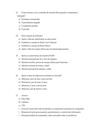23. O que acontece com o conteúdo da memória Ram quando o computador é
desligado?
a) Permanece armazenado
b) É parcialmente apagado
c) É totalmente perdido
d) É gravado
24. Qual a função do Nobreak?
a) Suprir a falta de estabilização na rede remota
b) Estabilizar a energia na Rede Local e Remota
c) Estabilizar a energia da Rede Elétrica
d) Suprir a falta de energia elétrica por um determinado período
25. Quais as características da memória RAM?
a) Memória principal que faz o boot da máquina.
b) Memória auxiliar, precisa de energia elétrica para funcionar.
c) Memória somente de leitura, volátil.
d) Memória principal da máquina, volátil.
26. Quais os tipos de impressora existentes no mercado?
a) Matriciais, jatos de laser e jatos de tinta.
b) Matriarcais, jato de tinta e à laser.
c) Matriciais, à laser e jato de tinta.
d) Matriciais, jato de tinteiro e laser.
27. Associe:
a) Placa Mãe
b) Gabinete
c) CPU
( ) Caixa de metal onde estão localizados os componentes principais do computador
( ) Responsável pelo processamento, gerenciamento e controle das informações
( ) Principal módulo do computador, estão conectados todos os periféricos
 