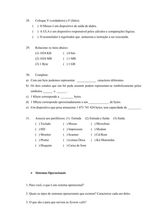 28. Coloque V (verdadeiro) e F (falso).
( ) O Mouse é um dispositivo de saída de dados.
( ) A ULA é um dispositivo responsável pelos cálculos e comparações lógicas.
( ) O acumulador é registrador que armazena a instrução a ser executada.
29. Relacione os itens abaixo:
(1) 1024 KB ( ) 8 bits
(2) 1024 MB ( ) 1 MB
(3) 1 Byte ( ) 1 GB
30. Complete:
a) Com um byte podemos representar ____________ caracteres diferentes.
b) Os dois estados que um bit pode assumir podem representar-se simbolicamente pelos
símbolos ______ e ______ .
c) 1 Kbyte corresponde a ________ bytes.
d) 1 Mbyte corresponde aproximadamente a um _____________ de bytes.
e) Um dispositivo que posa armazenar 1 073 741 824 bytes, tem capacidade de ________.
31. Associe aos periféricos: (1) Entrada (2) Entrada e Saída (3) Saída
( ) Teclado ( ) Mouse ( ) Microfone
( ) HD ( ) Impressora ( ) Modem
( ) Monitor ( ) Scanner ( ) Cd-Rom
( ) Plotter ( ) Leitura Ótica ( ) Kit Mutimídia
( ) Disquete ( ) Caixa de Som
• Sistemas Operacionais
1. Para você, o que é um sistema operacional?
2. Quais os tipos de sistemas operacionais que existem? Caracterize cada um deles.
3. O que são e para que servem as System calls?
 