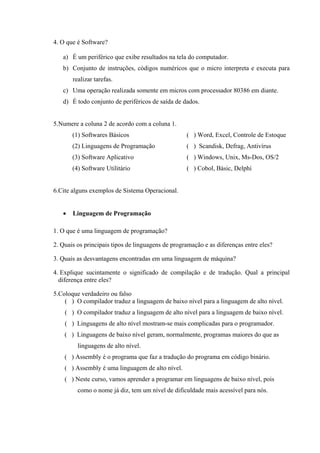 4. O que é Software?
a) É um periférico que exibe resultados na tela do computador.
b) Conjunto de instruções, códigos numéricos que o micro interpreta e executa para
realizar tarefas.
c) Uma operação realizada somente em micros com processador 80386 em diante.
d) É todo conjunto de periféricos de saída de dados.
5.Numere a coluna 2 de acordo com a coluna 1.
(1) Softwares Básicos ( ) Word, Excel, Controle de Estoque
(2) Linguagens de Programação ( ) Scandisk, Defrag, Antivírus
(3) Software Aplicativo ( ) Windows, Unix, Ms-Dos, OS/2
(4) Software Utilitário ( ) Cobol, Básic, Delphi
6.Cite alguns exemplos de Sistema Operacional.
• Linguagem de Programação
1. O que é uma linguagem de programação?
2. Quais os principais tipos de linguagens de programação e as diferenças entre eles?
3. Quais as desvantagens encontradas em uma linguagem de máquina?
4. Explique sucintamente o significado de compilação e de tradução. Qual a principal
diferença entre eles?
5.Coloque verdadeiro ou falso
( ) O compilador traduz a linguagem de baixo nível para a linguagem de alto nível.
( ) O compilador traduz a linguagem de alto nível para a linguagem de baixo nível.
( ) Linguagens de alto nível mostram-se mais complicadas para o programador.
( ) Linguagens de baixo nível geram, normalmente, programas maiores do que as
linguagens de alto nível.
( ) Assembly é o programa que faz a tradução do programa em código binário.
( ) Assembly é uma linguagem de alto nível.
( ) Neste curso, vamos aprender a programar em linguagens de baixo nível, pois
como o nome já diz, tem um nível de dificuldade mais acessível para nós.
 