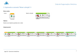 Clube de Programação e Eletrónica
2
Lego Ev3 – Exercícios introdutórios
1.2. Explorando o comando “Mover a direção” II
Blocos usados:
Iniciar Mover a direção
Objetivo:
Realizar uma trajetória quadrada com o robot
Solução possível:
 