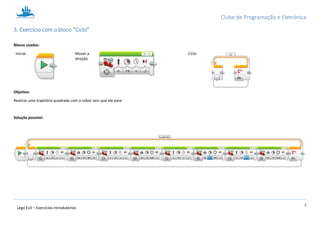 Clube de Programação e Eletrónica
3
Lego Ev3 – Exercícios introdutórios
1.3. Exercício com o bloco “Ciclo”
Blocos usados:
Iniciar Mover a
direção
Ciclo
Objetivo:
Realizar uma trajetória quadrada com o robot sem que ele pare.
Solução possível:
 