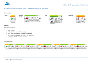 Clube de Programação e Eletrónica
4
Lego Ev3 – Exercícios introdutórios
1.4. Exercício com os blocos “Som”, “Mover a direção e “Aguardar”
Blocos usados:
Iniciar Mover a
direção
Som Aguardar
Objetivo:
Programe o robot para:
 Dizer “Hello”;
 Andar para trás durante 2 segundos;
 Dar 1 passo para a direita e esperar 0,2 segundos;
 Dar 1 passo para a esquerda e esperar 0,2 segundos;
 Andar para a frente durante 1 segundo.
Solução possível:
 