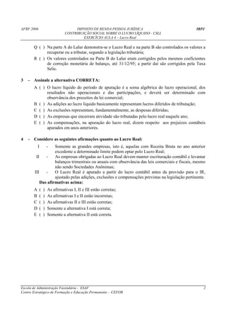 AFRF 2006                             IMPOSTO DE RENDA PESSOA JURÍDICA                            IRPJ
                                 CONTRIBUIÇÃO SOCIAL SOBRE O LUCRO LÍQUIDO - CSLL
                                          EXERCÍCIO AULA 4 – Lucro Real

       Q ( ) Na parte A do Lalur demonstra-se o Lucro Real e na parte B são controlados os valores a
             recuperar ou a tributar, segundo a legislação tributária;
       R ( ) Os valores controlados na Parte B do Lalur eram corrigidos pelos mesmos coeficientes
             de correção monetária de balanço, até 31/12/95; a partir daí são corrigidos pela Taxa
             Selic.

3   – Assinale a alternativa CORRETA:
       A ( ) O lucro líquido do período de apuração é a soma algébrica do lucro operacional, dos
             resultados não operacionais e das participações, e deverá ser determinado com
             observância dos preceitos da lei comercial;
       B ( ) As adições ao lucro líquido basicamente representam lucros diferidos de tributação;
       C ( ) As exclusões representam, fundamentalmente, as despesas diferidas;
       D ( ) As empresas que encerram atividade são tributadas pelo lucro real naquele ano;
       E ( ) As compensações, na apuração do lucro real, dizem respeito aos prejuízos contábeis
             apurados em anos anteriores.

4   – Considere as seguintes afirmações quanto ao Lucro Real:
           I           -
                    Somente as grandes empresas, isto é, aquelas com Receita Bruta no ano anterior
                    excedente a determinado limite podem optar pelo Lucro Real;
         II    -    As empresas obrigadas ao Lucro Real devem manter escrituração contábil e levantar
                    balanços trimestrais ou anuais com observância das leis comerciais e fiscais, mesmo
                    não sendo Sociedades Anônimas;
        III    -    O Lucro Real é apurado a partir do lucro contábil antes da provisão para o IR,
                    ajustado pelas adições, exclusões e compensações previstas na legislação pertinente.
            Das afirmativas acima:
       A       (   )   As afirmativas I, II e III estão corretas;
       B       (   )   As afirmativas I e II estão incorretas;
       C       (   )   As afirmativas II e III estão corretas;
       D       (   )   Somente a alternativa I está correta;
       E       (   )   Somente a alternativa II está correta.




Escola de Administração Fazendária - ESAF                                                              2
Centro Estratégico de Formação e Educação Permanente - CEFOR
 
