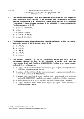 AFRF 2006                            IMPOSTO DE RENDA PESSOA JURÍDICA                         IRPJ
                                CONTRIBUIÇÃO SOCIAL SOBRE O LUCRO LÍQUIDO - CSLL
                                         EXERCÍCIO AULA 4 – Lucro Real

5   – Uma empresa tributada pelo Lucro Real apurou um prejuízo contábil antes da provisão
      para o Imposto de Renda, em 2002, de R$ 100.000,00. Tem contabilizadas, no período,
      despesas não-dedutíveis de R$ 150.000,00 e receitas não-tributáveis de R$ 40.000,00.
      Possui, ainda, Prejuízos Fiscais a compensar de R$ 106.000,00. O Lucro Real ou Prejuízo
      Fiscal desta empresa foi de R$:
       A    (   )   Prejuízo de 96.000,00;
       B    (   )   Zero;
       C    (   )   Lucro de 7.000,00;
       D    (   )   Lucro de 100.000,00;
       E    (   )   Lucro de 210.000,00.

6   – Considerando os dados da questão anterior, e considerando que o período em questão é
      trimestral, o imposto devido dessa empresa será de R$:
       A    (   )   1.000,00;
       B    (   )   1.050,00;
       C    (   )   3.000,00;
       D    (   )   3.500,00;
       E    (   )   4.000,00.

7   – Uma empresa prestadora de serviços profissionais apurou um Lucro Real em
      determinado trimestre de 2003 de R$ 300.000,00. A receita total, decorrente
      exclusivamente da atividade fim, foi de R$ 1.000.000,00. Com base nestes dados, assinale a
      opção mais favorável à empresa:
       A ( ) A opção pelo Lucro Presumido é a mais vantajosa, pois pouparia, se comparado com o
             Lucro Real, um imposto de R$ 1.000,00;
       B ( ) A opção pelo Lucro Presumido é a mais vantajosa, pois pouparia, se comparado com o
             Lucro Real, um imposto de R$ 5.000,00;
       C ( ) A opção pelo Lucro Real é menos vantajosa, pois a empresa terá, nesta opção, um
             adicional de R$ 24.000,00, o qual não pagaria caso a opção fosse pelo lucro presumido;
       D ( ) A empresa, em função da receita total, deve apresentar declaração pelo Lucro Real;
       E ( ) A opção pelo Lucro Real é melhor pois o imposto que pagará a menos em relação ao
             Presumido é de R$ 5.000,00.




Escola de Administração Fazendária - ESAF                                                         3
Centro Estratégico de Formação e Educação Permanente - CEFOR
 