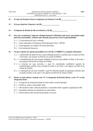 AFRF 2006                         IMPOSTO DE RENDA PESSOA JURÍDICA                                     IRPJ
                             CONTRIBUIÇÃO SOCIAL SOBRE O LUCRO LÍQUIDO - CSLL
                                      EXERCÍCIO AULA 4 – Lucro Real

12 – O valor do Prejuízo Fiscal a compensar no trimestre é de R$_________________

13 – O Lucro Real do Trimestre é de R$ ___________________


14 – O Imposto de Renda devido no trimestre é de R$_________________

15 – Em caso excepcional, empresas obrigatoriamente tributadas pelo lucro real podem optar
     pelo lucro presumido. Assinale uma situação que provoca esta excepcionalidade:
       A    (   )   A inexistência de lucro a tributar;
       B    (   )   Estar submetida ao Programa de Recuperação Fiscal – REFIS;
       C    (   )   Estar pagando seu imposto de forma parcelada;
       D    (   )   Ser instituição financeira.
16 – No que respeita aos ajustes procedidos no LALUR, é CORRETA a seguinte afirmação:
       A ( ) o diferimento de parte do lucro, para tributação posterior, justifica uma exclusão na Parte
             A do Lalur e um registro na Parte B, na coluna de Débito;
       B ( ) a contabilização de uma despesa indedutível provoca uma adição na Parte A do Lalur e
             um registro na Parte B na coluna de Crédito;
       C ( ) a reversão de uma provisão, a qual foi considerada indedutível quando da
             contabilização, justifica uma exclusão na Parte A do Lalur e um registro na Parte B na
             coluna de Crédito;
       D ( ) a realização de um lucro contábil, o qual foi diferido quando da apuração, justifica uma
             exclusão na Parte A do Lalur e um registro na Parte B na coluna Crédito.

17 – Dentre os itens abaixo, assinale com “S” se integrante da Receita Bruta e com “N” se não
     integrante desta:
       A    (   )   O imposto de renda descontado na fonte sobre a receita faturada;
       B    (   )   ICMS na venda a consumidor final;
       C    (   )   IPI incidente sobre venda de produtos a consumidor final, segundo a legislação do IR;
       D    (   )   Resultado auferido nas operações de conta alheia;
       E    (   )   ISS incidente sobre receita de prestação e serviços.




Escola de Administração Fazendária - ESAF                                                                   5
Centro Estratégico de Formação e Educação Permanente - CEFOR
 