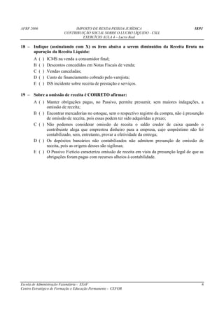 AFRF 2006                          IMPOSTO DE RENDA PESSOA JURÍDICA                            IRPJ
                              CONTRIBUIÇÃO SOCIAL SOBRE O LUCRO LÍQUIDO - CSLL
                                       EXERCÍCIO AULA 4 – Lucro Real

18 – Indique (assinalando com X) os itens abaixo a serem diminuídos da Receita Bruta na
     apuração da Receita Líquida:
       A    (   )   ICMS na venda a consumidor final;
       B    (   )   Descontos concedidos em Notas Fiscais de venda;
       C    (   )   Vendas canceladas;
       D    (   )   Custo de financiamento cobrado pelo varejista;
       E    (   )   ISS incidente sobre receita de prestação e serviços.

19 – Sobre a omissão de receita é CORRETO afirmar:
       A ( ) Manter obrigações pagas, no Passivo, permite presumir, sem maiores indagações, a
             omissão de receita;
       B ( ) Encontrar mercadorias no estoque, sem o respectivo registro da compra, não é presunção
             de omissão de receita, pois essas podem ter sido adquiridas a prazo;
       C ( ) Não podemos considerar omissão de receita o saldo credor de caixa quando o
             contribuinte alega que emprestou dinheiro para a empresa, cujo empréstimo não foi
             contabilizado, sem, entretanto, provar a efetividade da entrega;
       D ( ) Os depósitos bancários não contabilizados não admitem presunção de omissão de
             receita, pois as origens desses são sigilosas;
       E ( ) O Passivo Fictício caracteriza omissão de receita em vista da presunção legal de que as
             obrigações foram pagas com recursos alheios à contabilidade.




Escola de Administração Fazendária - ESAF                                                          6
Centro Estratégico de Formação e Educação Permanente - CEFOR
 