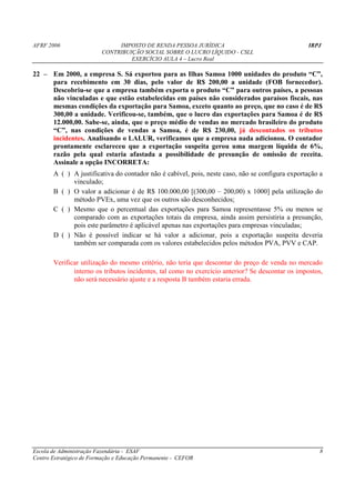 AFRF 2006                     IMPOSTO DE RENDA PESSOA JURÍDICA                                   IRPJ
                         CONTRIBUIÇÃO SOCIAL SOBRE O LUCRO LÍQUIDO - CSLL
                                  EXERCÍCIO AULA 4 – Lucro Real

22 – Em 2000, a empresa S. Sá exportou para as Ilhas Samoa 1000 unidades do produto “C”,
     para recebimento em 30 dias, pelo valor de R$ 200,00 a unidade (FOB fornecedor).
     Descobriu-se que a empresa também exporta o produto “C” para outros países, a pessoas
     não vinculadas e que estão estabelecidas em países não considerados paraísos fiscais, nas
     mesmas condições da exportação para Samoa, exceto quanto ao preço, que no caso é de R$
     300,00 a unidade. Verificou-se, também, que o lucro das exportações para Samoa é de R$
     12.000,00. Sabe-se, ainda, que o preço médio de vendas no mercado brasileiro do produto
     “C”, nas condições de vendas a Samoa, é de R$ 230,00, já descontados os tributos
     incidentes. Analisando o LALUR, verificamos que a empresa nada adicionou. O contador
     prontamente esclareceu que a exportação suspeita gerou uma margem líquida de 6%,
     razão pela qual estaria afastada a possibilidade de presunção de omissão de receita.
     Assinale a opção INCORRETA:
       A ( ) A justificativa do contador não é cabível, pois, neste caso, não se configura exportação a
             vinculado;
       B ( ) O valor a adicionar é de R$ 100.000,00 [(300,00 – 200,00) x 1000] pela utilização do
             método PVEx, uma vez que os outros são desconhecidos;
       C ( ) Mesmo que o percentual das exportações para Samoa representasse 5% ou menos se
             comparado com as exportações totais da empresa, ainda assim persistiria a presunção,
             pois este parâmetro é aplicável apenas nas exportações para empresas vinculadas;
       D ( ) Não é possível indicar se há valor a adicionar, pois a exportação suspeita deveria
             também ser comparada com os valores estabelecidos pelos métodos PVA, PVV e CAP.

       Verificar utilização do mesmo critério, não teria que descontar do preço de venda no mercado
              interno os tributos incidentes, tal como no exercício anterior? Se descontar os impostos,
              não será necessário ajuste e a resposta B também estaria errada.




Escola de Administração Fazendária - ESAF                                                             8
Centro Estratégico de Formação e Educação Permanente - CEFOR
 