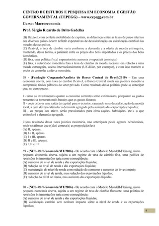 CENTRO DE ESTUDOS E PESQUISA EM ECONOMIA E GESTÃO
GOVERNAMENTAL (CEPEGG) – www.cepegg.com.br
Curso: Macroeconomia
Prof. Sérgio Ricardo de Brito Gadelha
(B) flexível, com perfeita mobilidade de capitais, as diferenças entre as taxas de juros internas
dos diversos países devem refletir expectativas de desvalorização ou valorização cambial das
moedas desses países.
(C) flexível, a taxa de câmbio varia conforme a demanda e a oferta de moeda estrangeira,
mantendo, dessa forma, a paridade entre os preços dos bens importados e os preços dos bens
domésticos.
(D) fixa, uma política fiscal expansionista aumenta o superávit comercial.
(E) fixa, a autoridade monetária fixa a taxa de câmbio da moeda nacional em relação a uma
moeda estrangeira, aceita internacionalmente (US dólar, por exemplo), e com isso mantém o
poder de controlar a oferta monetária.
68 - (Fundação Cesgranrio/Analista do Banco Central do Brasil/2010) – Em uma
economia aberta, com taxa de câmbio flexível, o Banco Central muda sua política monetária
comprando títulos públicos do setor privado. Como resultado dessa política, pode-se antecipar
que, no curto prazo,
I - tanto os investimentos quanto o consumo correntes serão estimulados, porquanto os gastos
presentes se tornaram mais baratos que os gastos futuros;
II - pode ocorrer uma saída de capital para o exterior, causando uma desvalorização da moeda
local, a qual deverá estimular a demanda agregada pelo aumento das exportações líquidas;
III - os preços dos ativos serão pressionados para cima (ações, habitações, etc.), o que
estimulará a demanda agregada.
Como resultado dessa nova política monetária, não antecipada pelos agentes econômicos,
pode-se afirmar que é(são) correta(s) as proposição(ões)
(A) II, apenas.
(B) I e II, apenas.
(C) I e III, apenas.
(D) II e III, apenas.
(E) I, II e III.
69 - (NCE-RJ/Economista/MT/2006) - De acordo com o Modelo Mundell-Fleming, numa
pequena economia aberta, sujeita a um regime de taxa de câmbio fixa, uma política de
restrições às importações teria como conseqüência:
(A) aumento do nível de renda e das exportações líquidas;
(B) redução do nível de renda e das exportações líquidas;
(C) manutenção do nível de renda com redução do consumo e aumento do investimento;
(D) aumento do nível de renda, mas redução das exportações líquidas;
(E) redução do nível de renda, mas aumento das exportações líquidas.
70 - (NCE-RJ/Economista/MT/2006) - De acordo com o Modelo Mundell-Fleming, numa
pequena economia aberta, sujeita a um regime de taxa de câmbio flutuante, uma política de
restrições às importações teria como conseqüência:
(A) aumento do nível de renda e das exportações líquidas;
(B) valorização cambial sem nenhum impacto sobre o nível de renda e as exportações
líquidas;
4
 