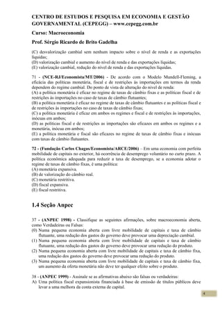 CENTRO DE ESTUDOS E PESQUISA EM ECONOMIA E GESTÃO
GOVERNAMENTAL (CEPEGG) – www.cepegg.com.br
Curso: Macroeconomia
Prof. Sérgio Ricardo de Brito Gadelha
(C) desvalorização cambial sem nenhum impacto sobre o nível de renda e as exportações
líquidas;
(D) valorização cambial e aumento do nível de renda e das exportações líquidas;
(E) valorização cambial, redução do nível de renda e das exportações líquidas.
71 - (NCE-RJ/Economista/MT/2006) - De acordo com o Modelo Mundell-Fleming, a
eficácia das políticas monetária, fiscal e de restrições às importações em termos da renda
dependem do regime cambial. Do ponto de vista de alteração do nivel de renda:
(A) a política monetária é eficaz no regime de taxas de câmbio fixas e as políticas fiscal e de
restrições às importações no caso de taxas de câmbio flutuantes;
(B) a política monetária é eficaz no regime de taxas de câmbio flutuantes e as políticas fiscal e
de restrições às importações no caso de taxas de câmbio fixas;
(C) a política monetária é eficaz em ambos os regimes e fiscal e de restrições às importações,
inócuas em ambos;
(D) as políticas fiscal e de restrições as importações são eficazes em ambos os regimes e a
monetária, inócua em ambos;
(E) a política monetária e fiscal são eficazes no regime de taxas de câmbio fixas e inócuas
com taxas de câmbio flutuantes.
72 - (Fundação Carlos Chagas/Economista/ARCE/2006) – Em uma economia com perfeita
mobilidade de capitais no exterior, há ocorrência de desemprego voluntário no curto prazo. A
política econômica adequada para reduzir a taxa de desemprego, se a economia adotar o
regime de taxas de câmbio fixas, é uma política:
(A) monetária expansiva.
(B) de valorização do câmbio real.
(C) monetária restritiva.
(D) fiscal expansiva.
(E) fiscal restritiva.
1.4 Seção Anpec
37 - (ANPEC 1998) - Classifique as seguintes afirmações, sobre macroeconomia aberta,
como Verdadeiras ou Falsas:
(0) Numa pequena economia aberta com livre mobilidade de capitais e taxa de câmbio
flutuante, uma redução dos gastos do governo deve provocar uma depreciação cambial.
(1) Numa pequena economia aberta com livre mobilidade de capitais e taxa de câmbio
flutuante, uma redução dos gastos do governo deve provocar uma redução do produto.
(2) Numa pequena economia aberta com livre mobilidade de capitais e taxa de câmbio fixa,
uma redução dos gastos do governo deve provocar uma redução do produto.
(3) Numa pequena economia aberta com livre mobilidade de capitais e taxa de câmbio fixa,
um aumento da oferta monetária não deve ter qualquer efeito sobre o produto.
38 - (ANPEC 1999) - Assinale se as afirmativas abaixo são falsas ou verdadeiras:
A) Uma política fiscal expansionista financiada à base de emissão de títulos públicos deve
levar a uma melhora da conta externa de capital.
4
 