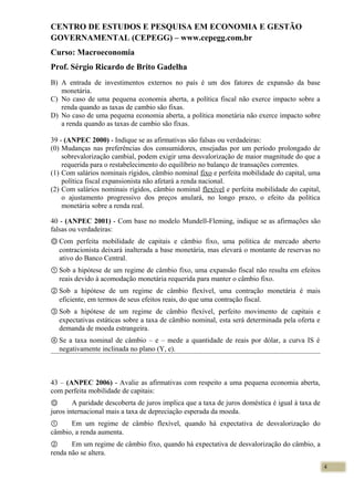 CENTRO DE ESTUDOS E PESQUISA EM ECONOMIA E GESTÃO
GOVERNAMENTAL (CEPEGG) – www.cepegg.com.br
Curso: Macroeconomia
Prof. Sérgio Ricardo de Brito Gadelha
B) A entrada de investimentos externos no país é um dos fatores de expansão da base
monetária.
C) No caso de uma pequena economia aberta, a política fiscal não exerce impacto sobre a
renda quando as taxas de cambio são fixas.
D) No caso de uma pequena economia aberta, a política monetária não exerce impacto sobre
a renda quando as taxas de cambio são fixas.
39 - (ANPEC 2000) - Indique se as afirmativas são falsas ou verdadeiras:
(0) Mudanças nas preferências dos consumidores, ensejadas por um período prolongado de
sobrevalorização cambial, podem exigir uma desvalorização de maior magnitude do que a
requerida para o restabelecimento do equilíbrio no balanço de transações correntes.
(1) Com salários nominais rígidos, câmbio nominal fixo e perfeita mobilidade do capital, uma
política fiscal expansionista não afetará a renda nacional.
(2) Com salários nominais rígidos, câmbio nominal flexível e perfeita mobilidade do capital,
o ajustamento progressivo dos preços anulará, no longo prazo, o efeito da política
monetária sobre a renda real.
40 - (ANPEC 2001) - Com base no modelo Mundell-Fleming, indique se as afirmações são
falsas ou verdadeiras:
Ⓞ Com perfeita mobilidade de capitais e câmbio fixo, uma política de mercado aberto
contracionista deixará inalterada a base monetária, mas elevará o montante de reservas no
ativo do Banco Central.
① Sob a hipótese de um regime de câmbio fixo, uma expansão fiscal não resulta em efeitos
reais devido à acomodação monetária requerida para manter o câmbio fixo.
② Sob a hipótese de um regime de câmbio flexível, uma contração monetária é mais
eficiente, em termos de seus efeitos reais, do que uma contração fiscal.
③ Sob a hipótese de um regime de câmbio flexível, perfeito movimento de capitais e
expectativas estáticas sobre a taxa de câmbio nominal, esta será determinada pela oferta e
demanda de moeda estrangeira.
④ Se a taxa nominal de câmbio – e – mede a quantidade de reais por dólar, a curva IS é
negativamente inclinada no plano (Y, e).
43 – (ANPEC 2006) - Avalie as afirmativas com respeito a uma pequena economia aberta,
com perfeita mobilidade de capitais:
Ⓞ A paridade descoberta de juros implica que a taxa de juros doméstica é igual à taxa de
juros internacional mais a taxa de depreciação esperada da moeda.
① Em um regime de câmbio flexível, quando há expectativa de desvalorização do
câmbio, a renda aumenta.
② Em um regime de câmbio fixo, quando há expectativa de desvalorização do câmbio, a
renda não se altera.
4
 