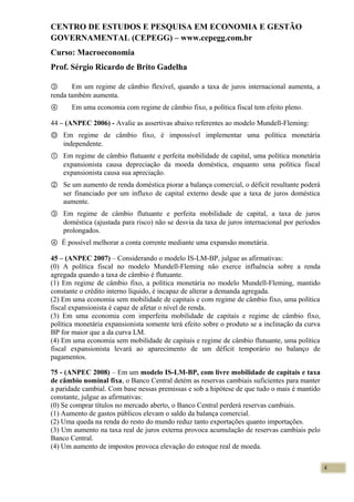 CENTRO DE ESTUDOS E PESQUISA EM ECONOMIA E GESTÃO
GOVERNAMENTAL (CEPEGG) – www.cepegg.com.br
Curso: Macroeconomia
Prof. Sérgio Ricardo de Brito Gadelha
③ Em um regime de câmbio flexível, quando a taxa de juros internacional aumenta, a
renda também aumenta.
④ Em uma economia com regime de câmbio fixo, a política fiscal tem efeito pleno.
44 – (ANPEC 2006) - Avalie as assertivas abaixo referentes ao modelo Mundell-Fleming:
Ⓞ Em regime de câmbio fixo, é impossível implementar uma política monetária
independente.
① Em regime de câmbio flutuante e perfeita mobilidade de capital, uma política monetária
expansionista causa depreciação da moeda doméstica, enquanto uma política fiscal
expansionista causa sua apreciação.
② Se um aumento de renda doméstica piorar a balança comercial, o déficit resultante poderá
ser financiado por um influxo de capital externo desde que a taxa de juros doméstica
aumente.
③ Em regime de câmbio flutuante e perfeita mobilidade de capital, a taxa de juros
doméstica (ajustada para risco) não se desvia da taxa de juros internacional por períodos
prolongados.
④ É possível melhorar a conta corrente mediante uma expansão monetária.
45 – (ANPEC 2007) – Considerando o modelo IS-LM-BP, julgue as afirmativas:
(0) A política fiscal no modelo Mundell-Fleming não exerce influência sobre a renda
agregada quando a taxa de câmbio é flutuante.
(1) Em regime de câmbio fixo, a política monetária no modelo Mundell-Fleming, mantido
constante o crédito interno líquido, é incapaz de alterar a demanda agregada.
(2) Em uma economia sem mobilidade de capitais e com regime de câmbio fixo, uma política
fiscal expansionista é capaz de afetar o nível de renda.
(3) Em uma economia com imperfeita mobilidade de capitais e regime de câmbio fixo,
política monetária expansionista somente terá efeito sobre o produto se a inclinação da curva
BP for maior que a da curva LM.
(4) Em uma economia sem mobilidade de capitais e regime de câmbio flutuante, uma política
fiscal expansionista levará ao aparecimento de um déficit temporário no balanço de
pagamentos.
75 - (ANPEC 2008) – Em um modelo IS-LM-BP, com livre mobilidade de capitais e taxa
de câmbio nominal fixa, o Banco Central detém as reservas cambiais suficientes para manter
a paridade cambial. Com base nessas premissas e sob a hipótese de que tudo o mais é mantido
constante, julgue as afirmativas:
(0) Se comprar títulos no mercado aberto, o Banco Central perderá reservas cambiais.
(1) Aumento de gastos públicos elevam o saldo da balança comercial.
(2) Uma queda na renda do resto do mundo reduz tanto exportações quanto importações.
(3) Um aumento na taxa real de juros externa provoca acumulação de reservas cambiais pelo
Banco Central.
(4) Um aumento de impostos provoca elevação do estoque real de moeda.
4
 