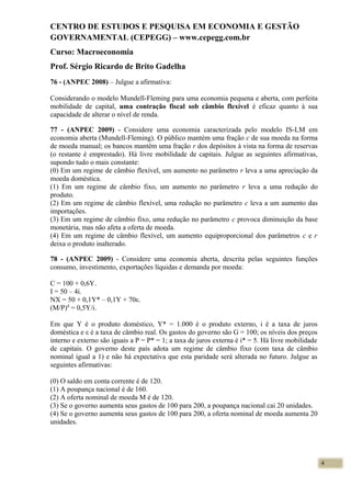 CENTRO DE ESTUDOS E PESQUISA EM ECONOMIA E GESTÃO
GOVERNAMENTAL (CEPEGG) – www.cepegg.com.br
Curso: Macroeconomia
Prof. Sérgio Ricardo de Brito Gadelha
76 - (ANPEC 2008) – Julgue a afirmativa:
Considerando o modelo Mundell-Fleming para uma economia pequena e aberta, com perfeita
mobilidade de capital, uma contração fiscal sob câmbio flexível é eficaz quanto à sua
capacidade de alterar o nível de renda.
77 - (ANPEC 2009) - Considere uma economia caracterizada pelo modelo IS-LM em
economia aberta (Mundell-Fleming). O público mantém uma fração c de sua moeda na forma
de moeda manual; os bancos mantêm uma fração r dos depósitos à vista na forma de reservas
(o restante é emprestado). Há livre mobilidade de capitais. Julgue as seguintes afirmativas,
supondo tudo o mais constante:
(0) Em um regime de câmbio flexível, um aumento no parâmetro r leva a uma apreciação da
moeda doméstica.
(1) Em um regime de câmbio fixo, um aumento no parâmetro r leva a uma redução do
produto.
(2) Em um regime de câmbio flexível, uma redução no parâmetro c leva a um aumento das
importações.
(3) Em um regime de câmbio fixo, uma redução no parâmetro c provoca diminuição da base
monetária, mas não afeta a oferta de moeda.
(4) Em um regime de câmbio flexível, um aumento equiproporcional dos parâmetros c e r
deixa o produto inalterado.
78 - (ANPEC 2009) - Considere uma economia aberta, descrita pelas seguintes funções
consumo, investimento, exportações líquidas e demanda por moeda:
C = 100 + 0,6Y.
I = 50 – 4i.
NX = 50 + 0,1Y* – 0,1Y + 70ε.
(M/P)d
= 0,5Y/i.
Em que Y é o produto doméstico, Y* = 1.000 é o produto externo, i é a taxa de juros
doméstica e ε é a taxa de câmbio real. Os gastos do governo são G = 100; os níveis dos preços
interno e externo são iguais a P = P* = 1; a taxa de juros externa é i* = 5. Há livre mobilidade
de capitais. O governo deste país adota um regime de câmbio fixo (com taxa de câmbio
nominal igual a 1) e não há expectativa que esta paridade será alterada no futuro. Julgue as
seguintes afirmativas:
(0) O saldo em conta corrente é de 120.
(1) A poupança nacional é de 160.
(2) A oferta nominal de moeda M é de 120.
(3) Se o governo aumenta seus gastos de 100 para 200, a poupança nacional cai 20 unidades.
(4) Se o governo aumenta seus gastos de 100 para 200, a oferta nominal de moeda aumenta 20
unidades.
4
 