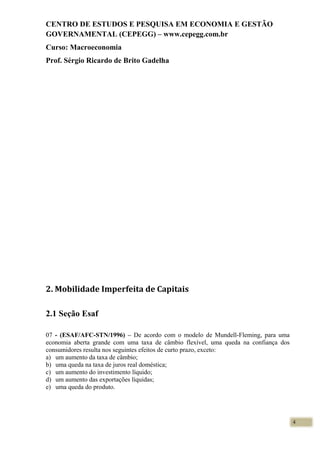 CENTRO DE ESTUDOS E PESQUISA EM ECONOMIA E GESTÃO
GOVERNAMENTAL (CEPEGG) – www.cepegg.com.br
Curso: Macroeconomia
Prof. Sérgio Ricardo de Brito Gadelha
2. Mobilidade Imperfeita de Capitais
2.1 Seção Esaf
07 - (ESAF/AFC-STN/1996) – De acordo com o modelo de Mundell-Fleming, para uma
economia aberta grande com uma taxa de câmbio flexível, uma queda na confiança dos
consumidores resulta nos seguintes efeitos de curto prazo, exceto:
a) um aumento da taxa de câmbio;
b) uma queda na taxa de juros real doméstica;
c) um aumento do investimento líquido;
d) um aumento das exportações líquidas;
e) uma queda do produto.
4
 