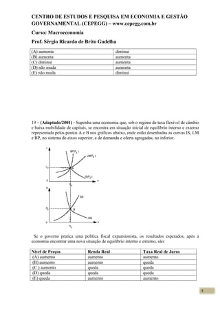 CENTRO DE ESTUDOS E PESQUISA EM ECONOMIA E GESTÃO
GOVERNAMENTAL (CEPEGG) – www.cepegg.com.br
Curso: Macroeconomia
Prof. Sérgio Ricardo de Brito Gadelha
(A) aumenta diminui
(B) aumenta aumenta
(C) diminui aumenta
(D) não muda aumenta
(E) não muda diminui
19 – (Adaptado/2001) - Suponha uma economia que, sob o regime de taxa flexível de câmbio
e baixa mobilidade de capitais, se encontra em situação inicial de equilíbrio interno e externo
representada pelos pontos A e B nos gráficos abaixo, onde estão desenhadas as curvas IS, LM
e BP, no sistema de eixos superior, e de demanda e oferta agregadas, no inferior.
Se o governo pratica uma política fiscal expansionista, os resultados esperados, após a
economia encontrar uma nova situação de equilíbrio interno e externo, são:
Nível de Preços Renda Real Taxa Real de Juros
(A) aumento aumento aumento
(B) aumento aumento queda
(C ) aumento queda queda
(D) queda queda queda
(E) queda aumento aumento
4
 