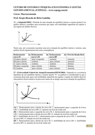 CENTRO DE ESTUDOS E PESQUISA EM ECONOMIA E GESTÃO
GOVERNAMENTAL (CEPEGG) – www.cepegg.com.br
Curso: Macroeconomia
Prof. Sérgio Ricardo de Brito Gadelha
20 – (Adaptado/2002) - Partindo de uma situação de equilíbrio interno e externo (ponto E no
gráfico abaixo), considere uma economia que opere sob mobilidade imperfeita de capitais e
em regime de câmbio flexível.
Neste caso, até a economia encontrar uma nova situação de equilíbrio interno e externo, uma
política fiscal expansionista terá como conseqüência:
Deslocamento da
curva IS
Deslocamento da
curva LM
Deslocamento da
curva BP
Nível de Renda Real
(A) para a direita para a esquerda aumenta aumenta
(B) para a direita nenhum para a direita aumenta
(C ) para a direita nenhum nenhum diminui
(D) para a esquerda para a direita diminui diminui
(E) nenhum para a direita para a direita aumenta
27 - (Universidade Federal do Amapá/Economista/IPEM/2004) - Supondo-se a ocorrência
hipotética de um equilíbrio interno e externo (ponto “E” no gráfico) e considerando-se que a
economia deste país opere sob mobilidade imperfeita de capitais e regime de câmbio flexível,
uma política fiscal restritiva irá provocar (antes de se atingir uma nova situação de equilíbrio):
(A) 1. Deslocamento para a direita da curva IS; 2. deslocamento para a esquerda da Curva
LM; 3. imobilidade da curva BP e 4. aumento do nível de renda real.
(B) 1. Deslocamento para a esquerda da curva IS; 2. deslocamento para a esquerda da Curva
LM; 3. deslocamento para a direita da curva BP e 4. redução do nível de renda real.
(C) 1. Imobilidade da curva IS; 2. deslocamento para a esquerda da curva LM; 3. imobilidade
da curva BP e 4. redução do nível de renda real.
(D) 1. Deslocamento para a direita da curva IS; 2. imobilidade da curva LM; 3. imobilidade
da curva BP e 4. aumento do nível de renda real.
4
 