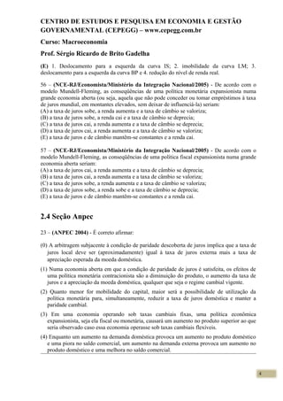 CENTRO DE ESTUDOS E PESQUISA EM ECONOMIA E GESTÃO
GOVERNAMENTAL (CEPEGG) – www.cepegg.com.br
Curso: Macroeconomia
Prof. Sérgio Ricardo de Brito Gadelha
(E) 1. Deslocamento para a esquerda da curva IS; 2. imobilidade da curva LM; 3.
deslocamento para a esquerda da curva BP e 4. redução do nível de renda real.
56 – (NCE-RJ/Economista/Ministério da Integração Nacional/2005) - De acordo com o
modelo Mundell-Fleming, as conseqüências de uma política monetária expansionista numa
grande economia aberta (ou seja, aquela que não pode conceder ou tomar empréstimos à taxa
de juros mundial, em montantes elevados, sem deixar de influenciá-la) seriam:
(A) a taxa de juros sobe, a renda aumenta e a taxa de câmbio se valoriza;
(B) a taxa de juros sobe, a renda cai e a taxa de câmbio se deprecia;
(C) a taxa de juros cai, a renda aumenta e a taxa de câmbio se deprecia;
(D) a taxa de juros cai, a renda aumenta e a taxa de câmbio se valoriza;
(E) a taxa de juros e de câmbio mantêm-se constantes e a renda cai.
57 – (NCE-RJ/Economista/Ministério da Integração Nacional/2005) - De acordo com o
modelo Mundell-Fleming, as conseqüências de uma política fiscal expansionista numa grande
economia aberta seriam:
(A) a taxa de juros cai, a renda aumenta e a taxa de câmbio se deprecia;
(B) a taxa de juros cai, a renda aumenta e a taxa de câmbio se valoriza;
(C) a taxa de juros sobe, a renda aumenta e a taxa de câmbio se valoriza;
(D) a taxa de juros sobe, a renda sobe e a taxa de câmbio se deprecia;
(E) a taxa de juros e de câmbio mantêm-se constantes e a renda cai.
2.4 Seção Anpec
23 – (ANPEC 2004) - É correto afirmar:
(0) A arbitragem subjacente à condição de paridade descoberta de juros implica que a taxa de
juros local deve ser (aproximadamente) igual à taxa de juros externa mais a taxa de
apreciação esperada da moeda doméstica.
(1) Numa economia aberta em que a condição de paridade de juros é satisfeita, os efeitos de
uma política monetária contracionista são a diminuição do produto, o aumento da taxa de
juros e a apreciação da moeda doméstica, qualquer que seja o regime cambial vigente.
(2) Quanto menor for mobilidade do capital, maior será a possibilidade de utilização da
política monetária para, simultaneamente, reduzir a taxa de juros doméstica e manter a
paridade cambial.
(3) Em uma economia operando sob taxas cambiais fixas, uma política econômica
expansionista, seja ela fiscal ou monetária, causará um aumento no produto superior ao que
seria observado caso essa economia operasse sob taxas cambiais flexíveis.
(4) Enquanto um aumento na demanda doméstica provoca um aumento no produto doméstico
e uma piora no saldo comercial, um aumento na demanda externa provoca um aumento no
produto doméstico e uma melhora no saldo comercial.
4
 
