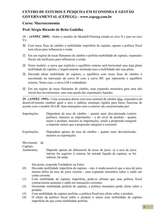 CENTRO DE ESTUDOS E PESQUISA EM ECONOMIA E GESTÃO
GOVERNAMENTAL (CEPEGG) – www.cepegg.com.br
Curso: Macroeconomia
Prof. Sérgio Ricardo de Brito Gadelha
28 – (ANPEC 2005) - Sobre o modelo de Mundell-Fleming (renda no eixo X e juro no eixo
Y):
Ⓞ Com taxas fixas de câmbio e mobilidade imperfeita de capitais, apenas a política fiscal
será eficaz para influenciar a renda.
① Em um regime de taxas flutuantes de câmbio e perfeita mobilidade de capitais, expansões
fiscais são ineficazes para influenciar a renda.
② Neste modelo, a curva que explicita o equilíbrio externo será horizontal caso haja plena
mobilidade de capitais, e negativamente inclinada caso a mobilidade não seja plena.
③ Havendo plena mobilidade de capitais, o equilíbrio com taxas fixas de câmbio é
encontrado na interseção da curva IS com a curva BP, que representa o equilíbrio
externo. Neste caso, a curva LM é redundante.
④ Em um regime de taxas flutuantes de câmbio, uma expansão monetária gera uma alta
inicial dos investimentos, mas uma queda das exportações líquidas.
29 - (ANPEC 1993) - Uma economia aberta com taxa nominal de câmbio fixa, expectativa de
desenvolvimento cambial igual a zero e salários nominais rígidos para baixo funciona de
acordo com o modelo IS-LM. Suas transações com o exterior são caracterizadas por:
Importações: Dependem da taxa de câmbio - quanto mais desvalorizada (ceteris
paribus), menores as importações - e do nível de produto - quanto
maior o produto, maiores as importações, sendo a propensão marginal
a importar menos que a propensão marginal a consumir.
Exportações: Dependem apenas da taxa de câmbio - quanto mais desvalorizada,
maiores as exportações.
Movimento de
Capitais
Autônomos: Depende apenas do diferencial de taxas de juros: se a taxa de juros
interna for superior à externa, há entrada líquida de capitais; se for
inferior, há saída.
Isto posto, responda Verdadeiro ou Falso:
(0) Havendo mobilidade imperfeita de capitais - isto, é sendo possível que a taxa de juros
interna difira da taxa de juros externa - uma expansão monetária reduz o saldo um
conta corrente.
(1) Com mobilidade de capitais imperfeita, pode-se afirmar que uma política fiscal
contracionista aumenta o saldo em transações correntes.
(2) Ocorrendo mobilidade perfeita de capitais, a política monetária perde efeito sobre o
produto.
(3) Com mobilidade de capitais perfeita, a política fiscal tem efeito sobre o produto.
(4) O efeito da política fiscal sobre o produto é maior com mobilidade de capitais
imperfeita do que como mobilidade perfeita.
4
 