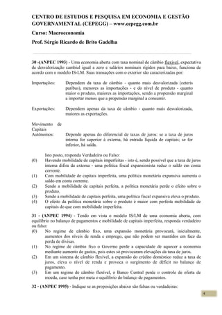 CENTRO DE ESTUDOS E PESQUISA EM ECONOMIA E GESTÃO
GOVERNAMENTAL (CEPEGG) – www.cepegg.com.br
Curso: Macroeconomia
Prof. Sérgio Ricardo de Brito Gadelha
30 -(ANPEC 1993) - Uma economia aberta com taxa nominal de câmbio flexível, expectativa
de desvalorização cambial igual a zero e salários nominais rígidos para baixo, funciona de
acordo com o modelo IS-LM. Suas transações com o exterior são caracterizadas por:
Importações: Dependem da taxa de câmbio - quanto mais desvalorizada (ceteris
paribus), menores as importações - e do nível de produto - quanto
maior o produto, maiores as importações, sendo a propensão marginal
a importar menos que a propensão marginal a consumir.
Exportações: Dependem apenas da taxa de câmbio - quanto mais desvalorizada,
maiores as exportações.
Movimento de
Capitais
Autônomos: Depende apenas do diferencial de taxas de juros: se a taxa de juros
interna for superior à externa, há entrada líquida de capitais; se for
inferior, há saída.
Isto posto, responda Verdadeiro ou Falso:
(0) Havendo mobilidade de capitais imperfeitas - isto é, sendo possível que a taxa de juros
interna difira da externa - uma política fiscal expansionista reduz o saldo em conta
corrente.
(1) Com mobilidade de capitais imperfeita, uma política monetária expansiva aumenta o
saldo em conta corrente.
(2) Sendo a mobilidade de capitais perfeita, a política monetária perde o efeito sobre o
produto.
(3) Sendo a mobilidade de capitais perfeita, uma política fiscal expansiva eleva o produto.
(4) O efeito da política monetária sobre o produto é maior com perfeita mobilidade de
capitais do que com mobilidade imperfeita.
31 - (ANPEC 1994) - Tendo em vista o modelo IS/LM de uma economia aberta, com
equilíbrio no balanço de pagamentos e mobilidade de capitais imperfeita, responda verdadeiro
ou falso:
(0) No regime de câmbio fixo, uma expansão monetária provocará, inicialmente,
aumentos dos níveis de renda e emprego, que não podem ser mantidos em face da
perda de divisas.
(1) No regime de câmbio fixo o Governo perde a capacidade de aquecer a economia
mediante aumento de gastos, pois estes só provocaram elevações da taxa de juros.
(2) Em um sistema de câmbio flexível, a expansão do crédito doméstico reduz a taxa de
juros, eleva o nível de renda e provoca o surgimento de déficit no balanço de
pagamento.
(3) Em um regime de câmbio flexível, o Banco Central perde o controle de oferta de
moeda, caso tenha por meta o equilíbrio do balanço de pagamentos.
32 - (ANPEC 1995) - Indique se as proposições abaixo são falsas ou verdadeiras:
4
 