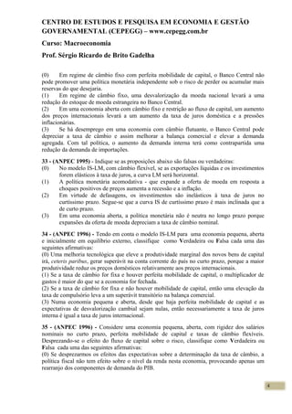 CENTRO DE ESTUDOS E PESQUISA EM ECONOMIA E GESTÃO
GOVERNAMENTAL (CEPEGG) – www.cepegg.com.br
Curso: Macroeconomia
Prof. Sérgio Ricardo de Brito Gadelha
(0) Em regime de câmbio fixo com perfeita mobilidade de capital, o Banco Central não
pode promover uma política monetária independente sob o risco de perder ou acumular mais
reservas do que desejaria.
(1) Em regime de câmbio fixo, uma desvalorização da moeda nacional levará a uma
redução do estoque de moeda estrangeira no Banco Central.
(2) Em uma economia aberta com câmbio fixo e restrição ao fluxo de capital, um aumento
dos preços internacionais levará a um aumento da taxa de juros doméstica e a pressões
inflacionárias.
(3) Se há desemprego em uma economia com câmbio flutuante, o Banco Central pode
depreciar a taxa de câmbio e assim melhorar a balança comercial e elevar a demanda
agregada. Com tal política, o aumento da demanda interna terá como contrapartida uma
redução da demanda de importações.
33 - (ANPEC 1995) - Indique se as proposições abaixo são falsas ou verdadeiras:
(0) No modelo IS-LM, com câmbio flexível, se as exportações líquidas e os investimentos
forem elásticos à taxa de juros, a curva LM será horizontal.
(1) A política monetária acomodativa - que expande a oferta de moeda em resposta a
choques positivos de preços aumenta a recessão e a inflação.
(2) Em virtude de defasagens, os investimentos são inelásticos à taxa de juros no
curtíssimo prazo. Segue-se que a curva IS de curtíssimo prazo é mais inclinada que a
de curto prazo.
(3) Em uma economia aberta, a política monetária não é neutra no longo prazo porque
expansões da oferta de moeda depreciam a taxa de câmbio nominal.
34 - (ANPEC 1996) - Tendo em conta o modelo IS-LM para uma economia pequena, aberta
e inicialmente em equilíbrio externo, classifique como Verdadeira ou Falsa cada uma das
seguintes afirmativas:
(0) Uma melhoria tecnológica que eleve a produtividade marginal dos novos bens de capital
irá, ceteris paribus, gerar superávit na conta corrente do país no curto prazo, porque a maior
produtividade reduz os preços domésticos relativamente aos preços internacionais.
(1) Se a taxa de câmbio for fixa e houver perfeita mobilidade de capital, o multiplicador de
gastos é maior do que se a economia for fechada.
(2) Se a taxa de câmbio for fixa e não houver mobilidade de capital, então uma elevação da
taxa de compulsório leva a um superávit transitório na balança comercial.
(3) Numa economia pequena e aberta, desde que haja perfeita mobilidade de capital e as
expectativas de desvalorização cambial sejam nulas, então necessariamente a taxa de juros
interna é igual a taxa de juros internacional.
35 - (ANPEC 1996) - Considere uma economia pequena, aberta, com rigidez dos salários
nominais no curto prazo, perfeita mobilidade de capital e taxas de câmbio flexíveis.
Desprezando-se o efeito do fluxo de capital sobre o risco, classifique como Verdadeira ou
Falsa cada uma das seguintes afirmativas:
(0) Se desprezarmos os efeitos das expectativas sobre a determinação da taxa de câmbio, a
política fiscal não tem efeito sobre o nível da renda nesta economia, provocando apenas um
rearranjo dos componentes de demanda do PIB.
4
 
