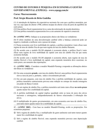 CENTRO DE ESTUDOS E PESQUISA EM ECONOMIA E GESTÃO
GOVERNAMENTAL (CEPEGG) – www.cepegg.com.br
Curso: Macroeconomia
Prof. Sérgio Ricardo de Brito Gadelha
(1) A introdução da hipótese de expectativas racionais faz com que a política monetária, por
sua vez, seja capaz de alterar o PIB, embora incapaz de alterar a taxa de juros de equilíbrio de
curto prazo.
(2) Uma política fiscal expansionista leva a uma desvalorização da moeda doméstica.
(3) Uma política monetária expansionista leva a um aumento do superávit comercial.
36 - (ANPEC 1997) - Indique se as proposições abaixo são falsas ou verdadeiras:
(0) O efeito imediato de uma desvalorização cambial sobre a balança comercial pode ser
negativo, tendendo a melhorar com o passar do tempo.
(1) Numa economia com livre mobilidade de capitais, a política monetária é mais eficaz num
regime de taxa de câmbio fixa do que num regime de taxa de câmbio flutuante.
(2) De acordo com o modelo IS-LM adaptado à economia aberta, a política fiscal é mais
eficaz num regime de livre mobilidade de capital com taxa de câmbio fixa do que numa
economia fechada.
(3) De acordo com o modelo IS-LM adaptado à economia aberta, num regime de taxa de
câmbio flexível e livre mobilidade de capital, uma expansão monetária deve ocasionar, no
curto prazo, um aumento das exportações.
41 - (ANPEC 2002) - Considere o modelo Mundell-Fleming e responda se afirmações abaixo
são falsas ou verdadeiras:
(0) Em uma economia grande, com taxa de câmbio flexível, uma política fiscal expansionista
eleva a taxa de juros e, portanto, reduz o investimento privado.
(1) Em um país pequeno, com taxa de câmbio fixa e perfeita mobilidade de capitais, uma
política monetária contracionista provoca uma redução no estoque de moeda estrangeira
em poder do Banco Central.
(2) Em um regime de câmbio fixo, a política monetária será tanto mais eficaz no curto prazo
quanto menor for a mobilidade do capital.
(3) A perfeita mobilidade do capital implica igualdade entre as taxas de juros dos ativos
nacionais e estrangeiros, independentemente de fatores relacionados à tributação dos
ativos.
(4) O multiplicador de gastos governamentais, em uma economia com taxa de câmbio fixa,
será tanto maior quanto maior for a mobilidade do capital.
42 - (ANPEC 2003) - Com base no modelo Mundell-Fleming, avalie as proposições. Em
economias pequenas:
Ⓞ Sob o regime de câmbio fixo, o multiplicador de gasto autônomo será tanto menor quanto
maior for a mobilidade de capital.
① Sob o regime de câmbio flexível, uma expansão monetária provoca uma depreciação
cambial.
4
 