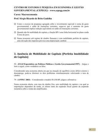 CENTRO DE ESTUDOS E PESQUISA EM ECONOMIA E GESTÃO
GOVERNAMENTAL (CEPEGG) – www.cepegg.com.br
Curso: Macroeconomia
Prof. Sérgio Ricardo de Brito Gadelha
② Como o excesso da poupança agregada sobre o investimento equivale à soma de gasto
governamental e saldo de transações correntes, segue-se que o aumento do gasto
governamental implica redução equivalente no saldo em transações correntes.
③ Quando não há mobilidade de capitais, a função BP é uma linha horizontal no plano renda
X taxa de juros.
④ Numa economia sob regime de câmbio flutuante e com mobilidade perfeita de capitais,
uma elevação dos impostos provoca uma depreciação cambial.
3. Ausência de Mobilidade de Capitais (Perfeita Imobilidade
de Capitais)
50 - (ESAF/Especialista em Políticas Públicas e Gestão Governamental/1997) – Julgue o
item a seguir, como verdadeiro ou falso.
Considerando uma economia aberta em que na situação de equilíbrio existe déficit externo e
desemprego, pode-se diminuir os dois problemas simultaneamente valorizando a taxa de
câmbio.
74 - (ANPEC 2003) – Considerando o modelo IS-LM-BP, julgue a afirmativa:
Numa economia aberta, com taxa de câmbio fixa, sem mobilidade de capitais e na qual as
importações dependem da renda, os efeitos tanto da expansão fiscal quanto da expansão
monetária sobre a renda são amplificados.
4
 