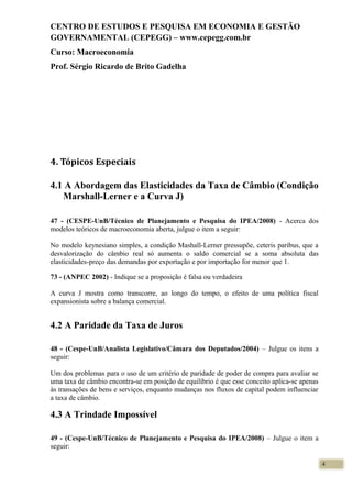 CENTRO DE ESTUDOS E PESQUISA EM ECONOMIA E GESTÃO
GOVERNAMENTAL (CEPEGG) – www.cepegg.com.br
Curso: Macroeconomia
Prof. Sérgio Ricardo de Brito Gadelha
4. Tópicos Especiais
4.1 A Abordagem das Elasticidades da Taxa de Câmbio (Condição
Marshall-Lerner e a Curva J)
47 - (CESPE-UnB/Técnico de Planejamento e Pesquisa do IPEA/2008) - Acerca dos
modelos teóricos de macroeconomia aberta, julgue o item a seguir:
No modelo keynesiano simples, a condição Mashall-Lerner pressupõe, ceteris paribus, que a
desvalorização do câmbio real só aumenta o saldo comercial se a soma absoluta das
elasticidades-preço das demandas por exportação e por importação for menor que 1.
73 - (ANPEC 2002) - Indique se a proposição é falsa ou verdadeira
A curva J mostra como transcorre, ao longo do tempo, o efeito de uma política fiscal
expansionista sobre a balança comercial.
4.2 A Paridade da Taxa de Juros
48 - (Cespe-UnB/Analista Legislativo/Câmara dos Deputados/2004) – Julgue os itens a
seguir:
Um dos problemas para o uso de um critério de paridade de poder de compra para avaliar se
uma taxa de câmbio encontra-se em posição de equilíbrio é que esse conceito aplica-se apenas
às transações de bens e serviços, enquanto mudanças nos fluxos de capital podem influenciar
a taxa de câmbio.
4.3 A Trindade Impossível
49 - (Cespe-UnB/Técnico de Planejamento e Pesquisa do IPEA/2008) – Julgue o item a
seguir:
4
 