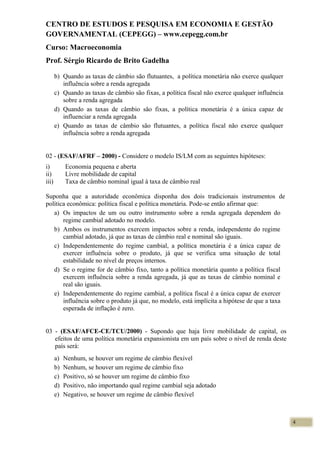 CENTRO DE ESTUDOS E PESQUISA EM ECONOMIA E GESTÃO
GOVERNAMENTAL (CEPEGG) – www.cepegg.com.br
Curso: Macroeconomia
Prof. Sérgio Ricardo de Brito Gadelha
b) Quando as taxas de câmbio são flutuantes, a política monetária não exerce qualquer
influência sobre a renda agregada
c) Quando as taxas de câmbio são fixas, a política fiscal não exerce qualquer influência
sobre a renda agregada
d) Quando as taxas de câmbio são fixas, a política monetária é a única capaz de
influenciar a renda agregada
e) Quando as taxas de câmbio são flutuantes, a política fiscal não exerce qualquer
influência sobre a renda agregada
02 - (ESAF/AFRF – 2000) - Considere o modelo IS/LM com as seguintes hipóteses:
i) Economia pequena e aberta
ii) Livre mobilidade de capital
iii) Taxa de câmbio nominal igual à taxa de câmbio real
Suponha que a autoridade econômica disponha dos dois tradicionais instrumentos de
política econômica: política fiscal e política monetária. Pode-se então afirmar que:
a) Os impactos de um ou outro instrumento sobre a renda agregada dependem do
regime cambial adotado no modelo.
b) Ambos os instrumentos exercem impactos sobre a renda, independente do regime
cambial adotado, já que as taxas de câmbio real e nominal são iguais.
c) Independentemente do regime cambial, a política monetária é a única capaz de
exercer influência sobre o produto, já que se verifica uma situação de total
estabilidade no nível de preços internos.
d) Se o regime for de câmbio fixo, tanto a política monetária quanto a política fiscal
exercem influência sobre a renda agregada, já que as taxas de câmbio nominal e
real são iguais.
e) Independentemente do regime cambial, a política fiscal é a única capaz de exercer
influência sobre o produto já que, no modelo, está implícita a hipótese de que a taxa
esperada de inflação é zero.
03 - (ESAF/AFCE-CE/TCU/2000) - Supondo que haja livre mobilidade de capital, os
efeitos de uma política monetária expansionista em um país sobre o nível de renda deste
país será:
a) Nenhum, se houver um regime de câmbio flexível
b) Nenhum, se houver um regime de câmbio fixo
c) Positivo, só se houver um regime de câmbio fixo
d) Positivo, não importando qual regime cambial seja adotado
e) Negativo, se houver um regime de câmbio flexível
4
 