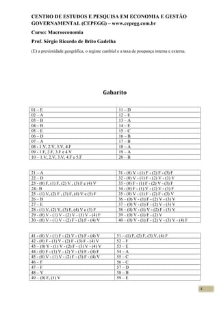CENTRO DE ESTUDOS E PESQUISA EM ECONOMIA E GESTÃO
GOVERNAMENTAL (CEPEGG) – www.cepegg.com.br
Curso: Macroeconomia
Prof. Sérgio Ricardo de Brito Gadelha
(E) a proximidade geográfica, o regime cambial e a taxa de poupança interna e externa.
Gabarito
01 – E 11 – D
02 – A 12 – E
03 – B 13 – A
04 – B 14 – E
05 – E 15 – C
06 – D 16 – B
07 – A 17 – B
08 - 1.V, 2.V, 3.V, 4.F 18 – A
09 - 1.F, 2.F, 3.F e 4.V 19 – A
10 – 1.V, 2.V, 3.V, 4.F e 5.F 20 – B
21 – A 31 - (0) V - (1) F - (2) F - (3) F
22 – D 32 - (0) V - (1) F - (2) V - (3) V
23 - (0) F, (1) F, (2) V , (3) F e (4) V 33 - (0) F - (1) F - (2) V - (3) F
24– B 34 - (0) F - (1) V - (2) V - (3) F
25 - (1) V, (2) F , (3) F, (4) V e (5) F 35 - (0) V - (1) F - (2) F - (3) V
26 – B 36 – (0) V - (1) F - (2) V - (3) V
27 – E 37 – (0) V - (1) F - (2) V - (3) V
28 - (1) V, (2) V, (3) F, (4) V e (5) F 38 – (0) V - (1) V - (2) F - (3) V
29 - (0) V - (1) V - (2) V - (3) V - (4) F 39 – (0) V - (1) F - (2) V
30 - (0) V - (1) V - (2) F - (3) F - (4) V 40 – (0) V - (1) F - (2) V - (3) V - (4) F
41 - (0) V - (1) F - (2) V - (3) F - (4) V 51 – (1) F, (2) F, (3) V, (4) F
42 - (0) F - (1) V - (2) F - (3) F - (4) V 52 – F
43 – (0) V - (1) V - (2) F - (3) V - (4) V 53 – E
44 - (0) F - (1) V - (2) V - (3) F - (4) F 54 – A
45 - (0) V - (1) V - (2) F - (3) F - (4) V 55 – C
46 – F 56 – C
47 – F 57 – D
48 – V 58 – B
49 – (0) F, (1) V 59 – E
4
 