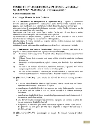 CENTRO DE ESTUDOS E PESQUISA EM ECONOMIA E GESTÃO
GOVERNAMENTAL (CEPEGG) – www.cepegg.com.br
Curso: Macroeconomia
Prof. Sérgio Ricardo de Brito Gadelha
04 - (ESAF/Analista de Planejamento e Orçamento/2002) - Supondo o denominado
modelo keynesiano generalizado e considerando como hipótese uma economia aberta e
pequena num mundo com livre e perfeita mobilidade de capital, é correto afirmar que:
a) sob um regime de taxas de câmbio flutuante, somente a política fiscal é eficiente no que diz
respeito aos seus efeitos sobre o produto.
b) sob um regime de taxas de câmbio fixas, a política fiscal é mais eficiente do que a política
monetária no que diz respeito aos seus efeitos sobre o produto.
c) independente do regime cambial, a política fiscal é mais eficiente do que a política
monetária no que diz respeito aos seus efeitos sobre o produto.
d) independente do regime cambial, não há como utilizar a política monetária num mundo de
livre mobilidade de capital.
e) independente do regime cambial, a política monetária só terá efeitos sobre a inflação.
05 - (ESAF/Analista de Comércio Exterior/1998) - Indique a afirmação VERDADEIRA a
respeito de uma economia aberta com regime de taxa de câmbio FIXA.
a) Assumindo mobilidade perfeita de capital, a taxa de juros doméstica deve ser superior
à externa.
b) O Banco Central desta economia pode usar a política monetária para tentar combater o
desemprego.
c) Assumindo mobilidade perfeita de capital, a taxa de juros doméstica deve ser inferior à
externa.
d) No caso de um aumento da demanda pela moeda doméstica, o governo deve reduzir
seus gastos para manter a taxa de câmbio no nível desejado.
e) No caso de um aumento na demanda por moeda doméstica, o Banco Central deve
aumentar a oferta de moeda para manter a taxa de câmbio no nível desejado.
06- (ESAF/AFC-STN/1997) - Com relação ao modelo de Mundell-Fleming, é verdade
que
a) o modelo requer hipóteses sobre as expectativas da taxa de câmbio mas não requer
nenhuma hipótese sobre a mobilidade de capital
b) quando a taxa de câmbio é flexível, um aumento nos gastos do Governo faz com que,
a um dado nível de preços, a taxa de câmbio deprecie e o produto permaneça
inalterado
c) quando a taxa de câmbio é fixa, o impacto final de um aumento na oferta de moeda é
um aumento no nível de produto
d) uma desvalorização num regime de câmbio fixo age como um aumento na oferta de
moeda num regime de câmbio flexível
e) a imposição de uma tarifa gera efeitos opostos num regime de câmbio fixo e flexível.
No primeiro, faz com que o produto cresça enquanto no segundo faz com que o
produto decresça
11- (ESAF/AFC-STN/1997) - Com relação ao modelo de Mundell-Fleming, é verdade
que
4
 