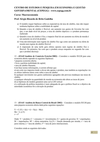 CENTRO DE ESTUDOS E PESQUISA EM ECONOMIA E GESTÃO
GOVERNAMENTAL (CEPEGG) – www.cepegg.com.br
Curso: Macroeconomia
Prof. Sérgio Ricardo de Brito Gadelha
a) O modelo requer hipóteses sobre as expectativas da taxa de câmbio, mas não requer
nenhuma hipótese sobre a mobilidade de capital
b) Quando a taxa de câmbio é flexível, um aumento nos gastos do Governo faz com
que, a um dado nível de preços, a taxa de câmbio deprecie e o produto permaneça
inalterado
c) Quando a taxa de câmbio é fixa, o impacto final de um aumento na oferta de moeda é
um aumento no nível de produto
d) Uma desvalorização num regime de câmbio fixo age como um aumento na oferta de
moeda num regime de câmbio flexível
e) A imposição de uma tarifa gera efeitos opostos num regime de câmbio fixo e
flexível. No primeiro, faz com que o produto cresça enquanto no segundo faz com
que o produto decresça
12 - (ESAF/Analista de Comércio Exterior/2002) - Considere o modelo IS/LM para uma
economia aberta supondo as seguintes hipóteses:
• pequena economia aberta;
• livre e perfeita mobilidade de capital;
• taxa de câmbio flutuante.
Com base nestas informações, é correto afirmar que:
a) um corte nos impostos tende a elevar não apenas o produto, mas também as exportações via
os efeitos indiretos deste corte sobre a taxa de câmbio
b) qualquer movimento nos gastos autônomos agregados não provoca mudanças nas taxas de
câmbio
c) qualquer alteração na quantidade de moeda na economia não altera as taxas de juros
d) as hipóteses do modelo garantem uma curva LM vertical
e) a utilização da política monetária é mais adequada do que a política fiscal se o objetivo da
autoridade econômica for a elevação do produto
13 – (ESAF/ Analista do Banco Central do Brasil /2002) - Considere o modelo IS/LM para
uma pequena economia aberta dada pelas seguintes equações:
Y = C (Y) + I(r) + G + X(e) – M(e)
Ms = L (r,Y)
r = r*
Onde: Y = produto; C = consumo; I = investimento; G = gastos do governo; X = exportações;
M = importações; Ms
= oferta monetária; L(r,Y) = função demanda por moeda; r = taxa de
juros interna; e = taxa de câmbio; r* = taxa de juros internacionais.
Considere ainda as seguintes derivadas:
4
 