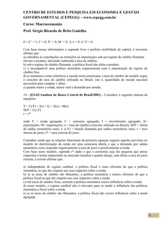 CENTRO DE ESTUDOS E PESQUISA EM ECONOMIA E GESTÃO
GOVERNAMENTAL (CEPEGG) – www.cepegg.com.br
Curso: Macroeconomia
Prof. Sérgio Ricardo de Brito Gadelha
0 < C’ < 1; I’ < 0; X’ > 0; M’ < 0, .L/.r < 0 .L/.Y > 0.
Com base nessas informações e supondo livre e perfeita mobilidade de capital, é incorreto
afirmar que:
a) subsídios às exportações ou restrições às importações sob um regime de câmbio flutuante
elevam o produto, deixando inalterada a taxa de câmbio.
b) sob o regime de câmbio flutuante, a política fiscal não afeta o produto.
c) é incompatível uma política monetária expansionista com a manutenção do regime de
câmbio fixo.
d) se tomarmos como referência a moeda norte-americana, a taxa de câmbio do modelo segue
o conceito de taxa de câmbio utilizada no Brasil, isto é, quantidade de moeda nacional
necessária para comprar 1 dólar.
e) quanto maior a renda, menor será a demanda por moeda.
14 - (ESAF/Analista do Banco Central do Brasil/2001) - Considere o seguinte sistema de
equações:
Y = C(Y) + I(r) + G + X(e) - M(e)
M/P = L(r,Y)
r = r*
onde Y = renda agregada; C = consumo agregado; I = investimento agregado; X=
exportações; M= importações; e = taxa de câmbio (conceito utilizado no Brasil); M/P = oferta
de saldos monetários reais; L (r,Y) = função demanda por saldos monetários reais; r = taxa
interna de juros; r* = taxa externa de juros.
Considere ainda que as relações funcionais da primeira equação seguem aquelas previstas no
modelo de determinação da renda em uma economia aberta e que a demanda por saldos
monetários reais responde negativamente à taxa de juros e positivamente à renda.
Com base neste modelo, supondo r* dado e que a economia seja tão pequena que possa
emprestar e tomar emprestado no mercado mundial o quanto deseje, sem afetar a taxa de juros
externa, é correto afirmar que:
a) independente do regime cambial, a política fiscal é mais eficiente do que a política
monetária, no que diz respeito aos seus impactos sobre a renda.
b) se as taxas de câmbio são flutuantes, a política monetária é menos eficiente do que a
política fiscal no que diz respeito aos seus impactos sobre a renda.
c) sob taxas de câmbio fixas, somente a política monetária exerce influência sobre a renda.
d) nesse modelo, o regime cambial não é relevante para se medir a influência das políticas
monetária e fiscal sobre a renda.
e) se as taxas de câmbio são flutuantes, a política fiscal não exerce influência sobre a renda
agregada.
4
 
