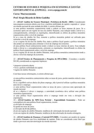 CENTRO DE ESTUDOS E PESQUISA EM ECONOMIA E GESTÃO
GOVERNAMENTAL (CEPEGG) – www.cepegg.com.br
Curso: Macroeconomia
Prof. Sérgio Ricardo de Brito Gadelha
21 – (ESAF/ Auditor do Tesouro Municipal - Prefeitura do Recife - 2003)- Considerando
uma pequena economia aberta com livre e perfeita mobilidade de capital e supondo e = preço
em moeda nacional de uma unidade de dólar, é correto afirmar que:
a) uma política monetária expansionista tende a reduzir as taxas internas de juros. Se a
economia opera em um regime de taxa de câmbio flutuante, essa redução tende a elevar e e,
conseqüentemente, estimular as exportações, intensificando os efeitos da política monetária
expansionista sobre o nível de emprego.
b) se a taxa de câmbio for fixa, somente a política monetária poderá ser utilizada para
estimular o nível de emprego.
c) se o regime for de taxa de câmbio fixa, tanto a política fiscal quanto a política monetária
não podem ser utilizadas para estimular o nível de emprego da economia.
d) uma política fiscal contracionista tende a reduzir as taxas internas de juros. Essa redução
tende a elevar e e, conseqüentemente, estimular as exportações, intensificando os efeitos da
política fiscal expansionista sobre o nível de emprego.
e) se o regime for de taxa de câmbio flutuante, uma política monetária contracionista tende a
elevar o nível de emprego da economia.
22 - (ESAF/Técnico de Planejamento e Pesquisa do IPEA/2004) - Considere o modelo
IS/LM, considerando as seguintes hipóteses:
• pequena economia aberta.
• livre e perfeita mobilidade de capital.
• regime de câmbio flutuante.
Com base nessas informações, é correto afirmar que:
a) uma política monetária contracionista reduz as taxas de juros, porém mantém estável a taxa
de câmbio.
b) se o equilíbrio estiver abaixo do pleno emprego, não é possível utilizar a política monetária
para elevar o emprego.
c) uma política fiscal expansionista reduz as taxas de juros e provoca uma apreciação da
moeda nacional.
d) se o objetivo é elevar o emprego, a autoridade econômica deve utilizar uma política
monetária expansionista.
e) uma política fiscal expansionista eleva o emprego tendo em vista a elevação das
exportações.
24 - (ESAF/Analista do MPU/Área Pericial – Especialidade Economia) - Pode ser
conseqüência de uma política fiscal expansionista, exceto:
a) elevação do emprego.
b) queda nas taxas de juros.
c) elevação da dívida pública.
d) em um regime de câmbio flutuante, tendência de valorização da moeda nacional.
e) em um regime de câmbio flutuante, tendência de desvalorização da moeda estrangeira.
26 – (ESAF/Analista de Finanças e Controle/STN/2005) - Considere um modelo de regime
de câmbio flutuante com livre mobilidade de capitais. Pode ser considerado como fator que
tende a provocar uma desvalorização da moeda nacional:
4
 