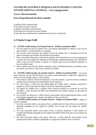 CENTRO DE ESTUDOS E PESQUISA EM ECONOMIA E GESTÃO
GOVERNAMENTAL (CEPEGG) – www.cepegg.com.br
Curso: Macroeconomia
Prof. Sérgio Ricardo de Brito Gadelha
a) política fiscal expansionista.
b) elevação dos juros externos.
c) política monetária contracionista.
d) elevação da taxa básica de juros interna.
e) elevação dos recolhimentos compulsórios dos bancos comerciais.
1.2 Seção Cespe-UnB
08 – (CESPE-UnBConsultor do Senado Federal – Política Econômica/2002)
1. Em um regime de taxa de câmbio fixa e de perfeita mobilidade de capital, a taxa real de
juros interna e a externa tendem a se igualar.
2. Em um país onde prevalece um regime de taxa de câmbio fixa, a elevação do nível de
preços acarretará em redução da demanda e do produto.
3. Para o investidor financeiro, a decisão de adquirir ativos domésticos ou ativos estrangeiros
é guiada pôr uma relação de arbitragem determinada, fundamentalmente, pelo diferencial
entre as taxas de juros interna e externa, e a relação entre a taxa de câmbio esperada e a
taxa de câmbio atual.
4. Para o cálculo das taxas de câmbio esperada e atual, é fundamental que se considere a taxa
de câmbio real efetiva e não a taxa nominal de câmbio.
09 – (CESPE-UnB/Consultor do Senado Federal – Política Econômica/2002) – Acerca de
uma economia do tipo IS-LM aberta ao exterior, desconsiderando o papel das expectativas
sobre a taxa de câmbio, julgue os itens abaixo.
1. Para reduzir o déficit comercial mantendo o nível do produto, o governo deverá combinar
a depreciação da moeda com uma política fiscal expansiva.
2. No curto prazo, o efeito de uma depreciação da moeda sobre a balança comercial é
inequívoco: provocará uma elevação no nível de exportações líquidas.
3. No regime de câmbio fixo, a política fiscal torna-se inefetiva no controle do nível de
atividade, e uma elevação do déficit governamental terá impacto apenas na elevação da
taxa de juros.
4. Se os preços são flexíveis, o efeito final de uma política fiscal expansionista sobre o nível
de atividade independe de o regime de câmbio ser fixo ou flexível.
10 – (CESPE-UnB/Consultor do Senado Federal – Política Econômica/2002) – julgue os
itens em seguida.
1. Em uma economia aberta, com preços fixos, a política fiscal é mais efetiva no controle da
demanda agregada em um regime de câmbio fixo do que em um regime de câmbio
flexível.
2. Em uma economia aberta, com preços fixos, a política monetária é mais efetiva no
controle da demanda agregada em um regime de câmbio flexível do que em um regime de
câmbio fixo.
3. Em uma economia aberta, com preços flexíveis, o efeito final de uma política fiscal
expansionista sobre o produto independe se o regime de câmbio é fixo ou flexível.
4
 