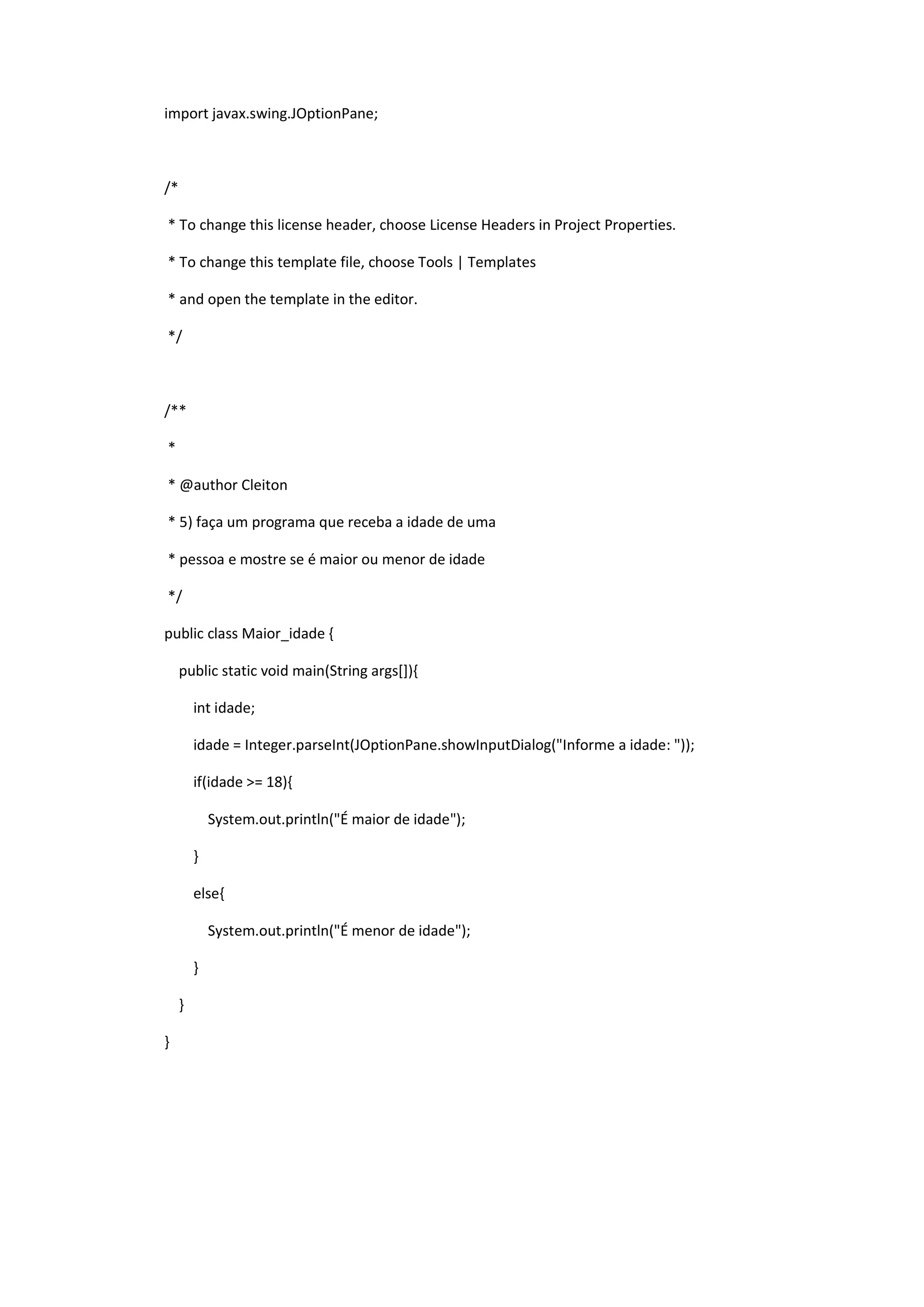 import javax.swing.JOptionPane;
/*
* To change this license header, choose License Headers in Project Properties.
* To change this template file, choose Tools | Templates
* and open the template in the editor.
*/
/**
*
* @author Cleiton
* 5) faça um programa que receba a idade de uma
* pessoa e mostre se é maior ou menor de idade
*/
public class Maior_idade {
public static void main(String args[]){
int idade;
idade = Integer.parseInt(JOptionPane.showInputDialog("Informe a idade: "));
if(idade >= 18){
System.out.println("É maior de idade");
}
else{
System.out.println("É menor de idade");
}
}
}
 